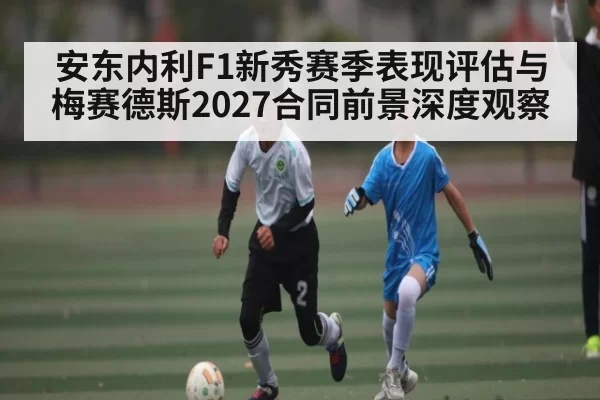 安东内利F1新秀赛季表现评估与梅赛德斯2027合同前景深度观察