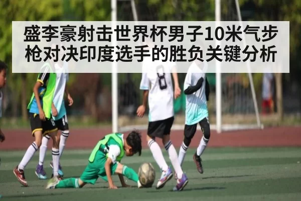 盛李豪射击世界杯男子10米气步枪对决印度选手的胜负关键分析