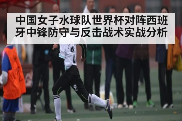 中国女子水球队世界杯对阵西班牙中锋防守与反击战术实战分析